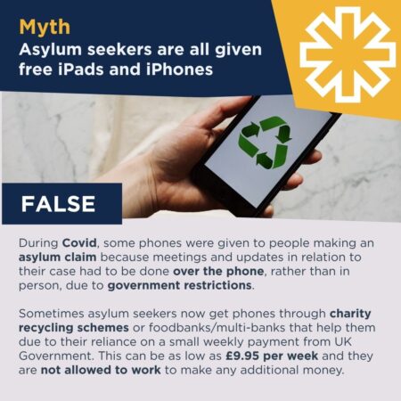 Mobile phone with recycle logo on-screen and beacon logo element with copy: Myth - Asylum seekers are all given free ipads and iphones; False; During Covid, some phones were given to people making an asylum claim because meetings and updates in relation to their case had to be done over the phone, rather than in person, due to government restrictions. Sometimes asylum seekers now get phones through charity recycling schemes or foodbanks/multi-banks that help them due to their reliance on a small weekly payment from UK Government. This can be as low as £9.95 per week and they are not allowed to work to make any additional money.